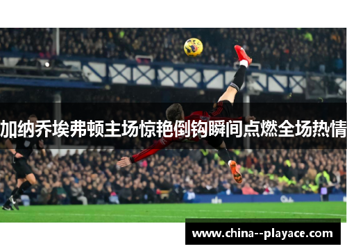 加纳乔埃弗顿主场惊艳倒钩瞬间点燃全场热情