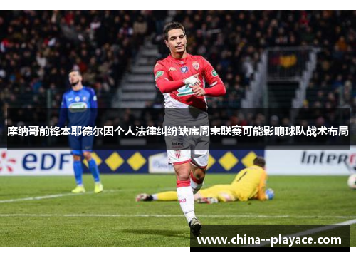 摩纳哥前锋本耶德尔因个人法律纠纷缺席周末联赛可能影响球队战术布局