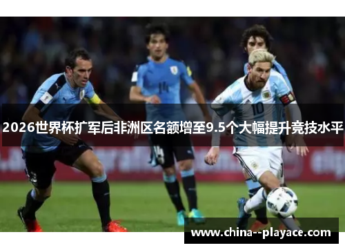 2026世界杯扩军后非洲区名额增至9.5个大幅提升竞技水平 2026世界杯扩军后非洲区名额增至9.5个大幅提升竞技水平