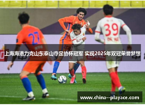上海海港力克山东泰山夺足协杯冠军 实现2025年双冠荣誉梦想 上海海港力克山东泰山夺足协杯冠军 实现2025年双冠荣誉梦想