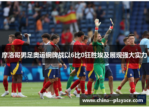 摩洛哥男足奥运铜牌战以6比0狂胜埃及展现强大实力