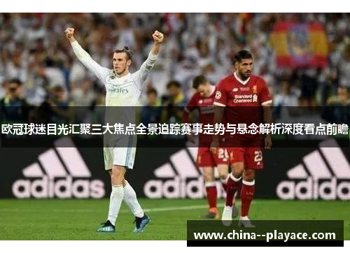 欧冠球迷目光汇聚三大焦点全景追踪赛事走势与悬念解析深度看点前瞻